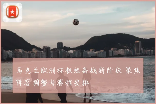 乌克兰欧洲杯教练备战新阶段 聚焦阵容调整与赛程安排