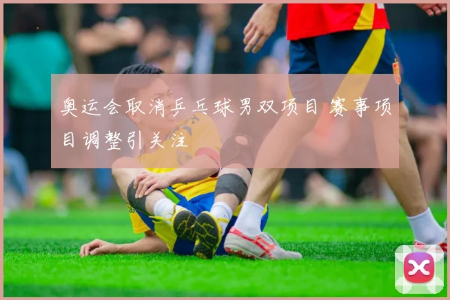 奥运会取消乒乓球男双项目 赛事项目调整引关注