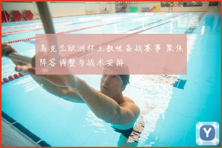 乌克兰欧洲杯主教练备战赛事 聚焦阵容调整与战术安排