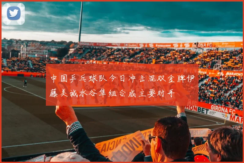 中国乒乓球队今日冲击混双金牌伊藤美诚水谷隼组合成主要对手