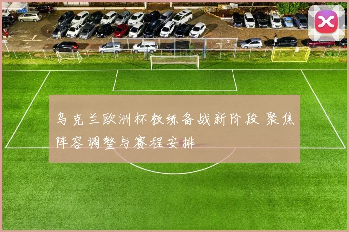 乌克兰欧洲杯教练备战新阶段 聚焦阵容调整与赛程安排