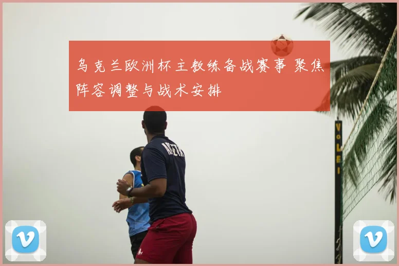 乌克兰欧洲杯主教练备战赛事 聚焦阵容调整与战术安排