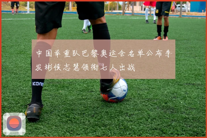中国举重队巴黎奥运会名单公布李发彬侯志慧领衔七人出战