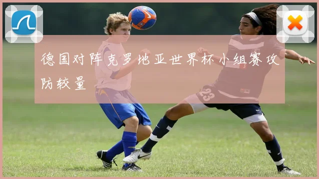 德国对阵克罗地亚世界杯小组赛攻防较量