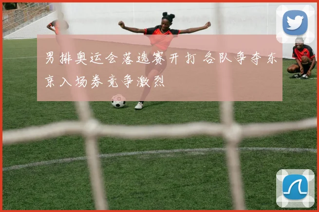 男排奥运会落选赛开打 各队争夺东京入场券竞争激烈