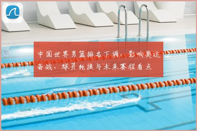 中国世界男篮排名下调，影响奥运备战、球员轮换与未来赛程看点