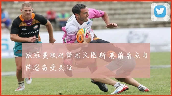 欧冠曼联对阵尤文图斯 赛前看点与阵容备受关注