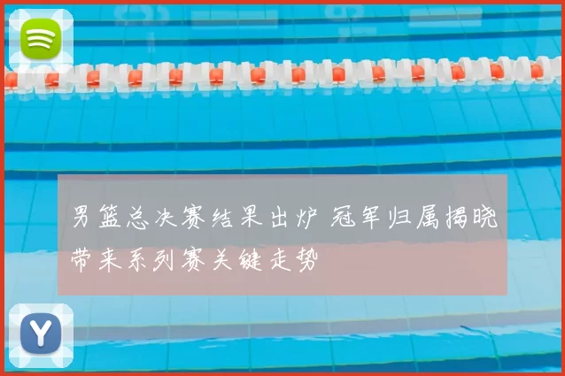男篮总决赛结果出炉 冠军归属揭晓带来系列赛关键走势