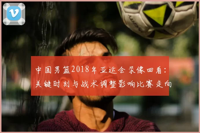中国男篮2018年亚运会录像回看:关键时刻与战术调整影响比赛走向