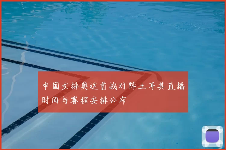 中国女排奥运首战对阵土耳其直播时间与赛程安排公布