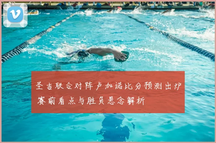 圣吉联合对阵卢加诺比分预测出炉 赛前看点与胜负悬念解析