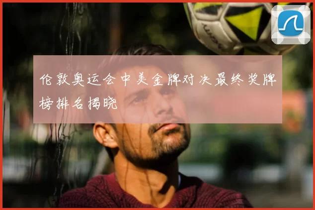 伦敦奥运会中美金牌对决最终奖牌榜排名揭晓