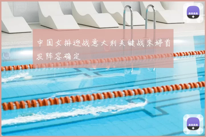 中国女排迎战意大利关键战朱婷首发阵容确定