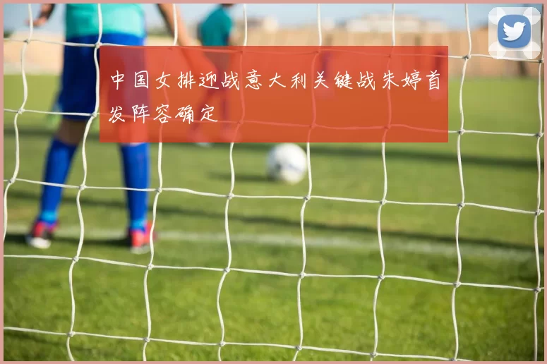 中国女排迎战意大利关键战朱婷首发阵容确定