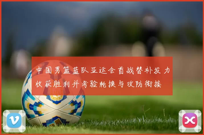 中国男篮蓝队亚运会首战替补发力收获胜利并考验轮换与攻防衔接