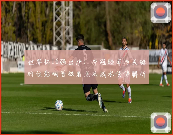 世界杯16强出炉:夺冠赔率与关键对位影响晋级看点及战术伤停解析