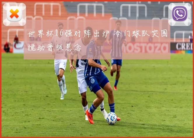 世界杯16强对阵出炉 冷门球队突围搅动晋级悬念