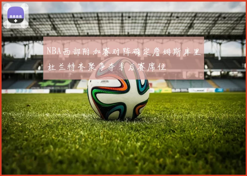 NBA西部附加赛对阵确定詹姆斯库里杜兰特齐聚争夺季后赛席位
