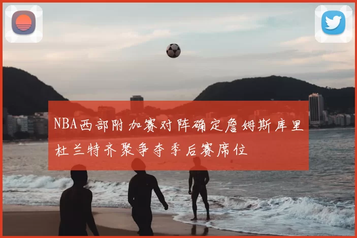 NBA西部附加赛对阵确定詹姆斯库里杜兰特齐聚争夺季后赛席位