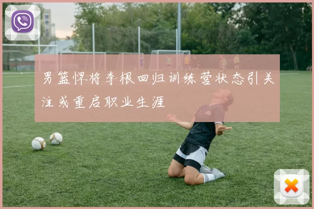 男篮悍将李根回归训练营状态引关注或重启职业生涯