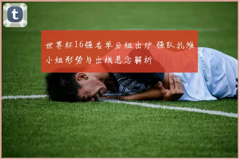 世界杯16强名单分组出炉 强队扎堆小组形势与出线悬念解析