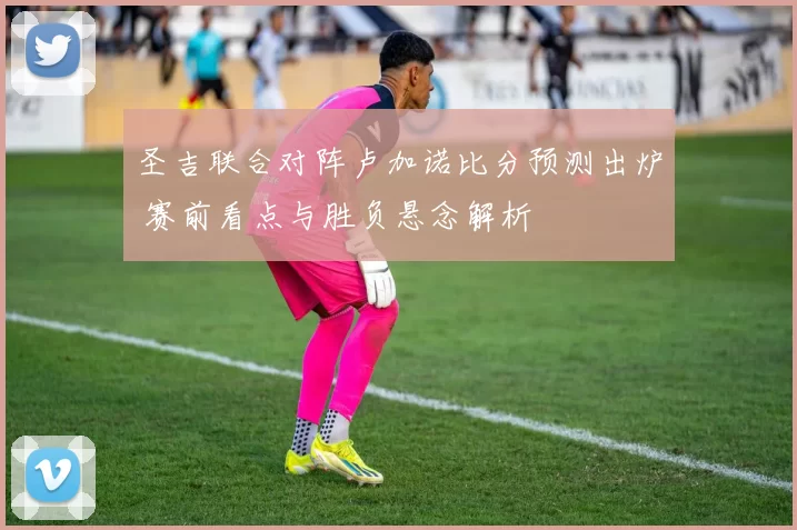 圣吉联合对阵卢加诺比分预测出炉 赛前看点与胜负悬念解析