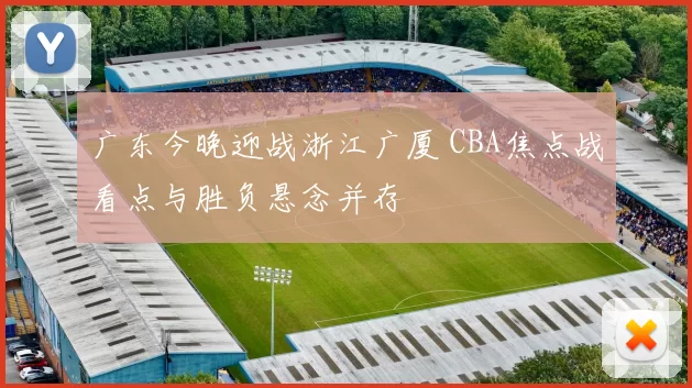 广东今晚迎战浙江广厦 CBA焦点战看点与胜负悬念并存