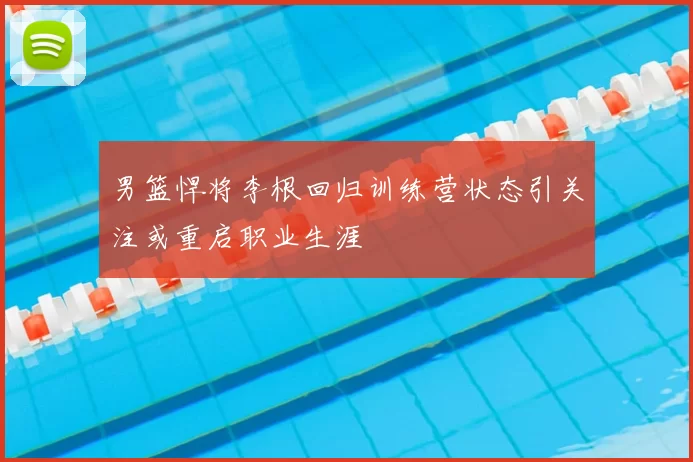 男篮悍将李根回归训练营状态引关注或重启职业生涯
