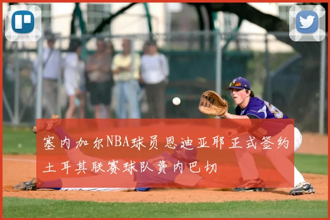 塞内加尔NBA球员恩迪亚耶正式签约土耳其联赛球队费内巴切