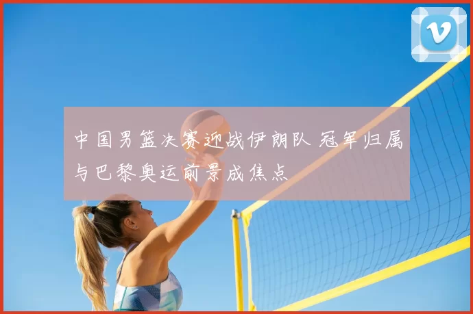 中国男篮决赛迎战伊朗队 冠军归属与巴黎奥运前景成焦点