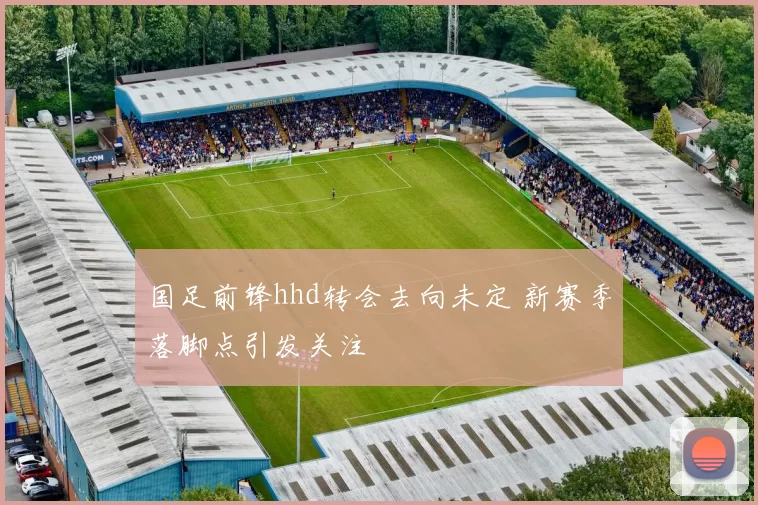 国足前锋hhd转会去向未定 新赛季落脚点引发关注
