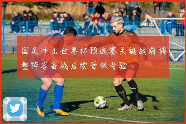 国足冲击世界杯预选赛关键战前调整阵容备战后续晋级考验