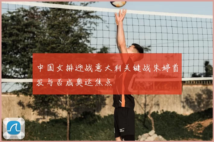 中国女排迎战意大利关键战朱婷首发与否成奥运焦点