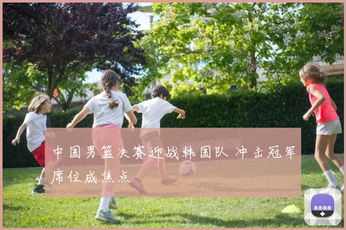 中国男篮决赛迎战韩国队 冲击冠军席位成焦点