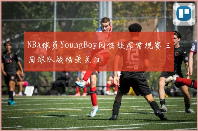 NBA球员YoungBoy因伤缺席常规赛三周球队战绩受关注