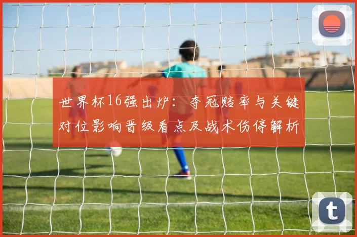 世界杯16强出炉:夺冠赔率与关键对位影响晋级看点及战术伤停解析