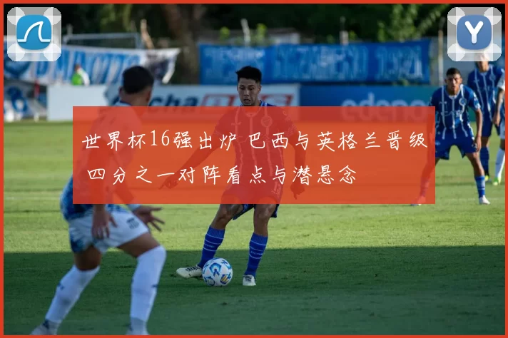 世界杯16强出炉 巴西与英格兰晋级 四分之一对阵看点与潜悬念