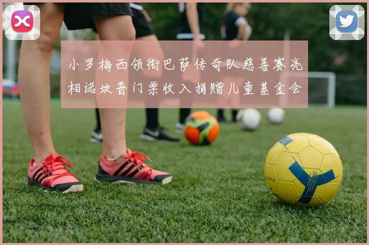 小罗梅西领衔巴萨传奇队慈善赛亮相诺坎普门票收入捐赠儿童基金会