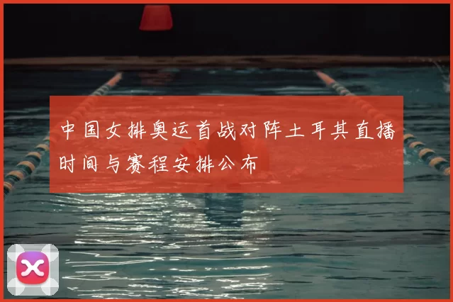 中国女排奥运首战对阵土耳其直播时间与赛程安排公布
