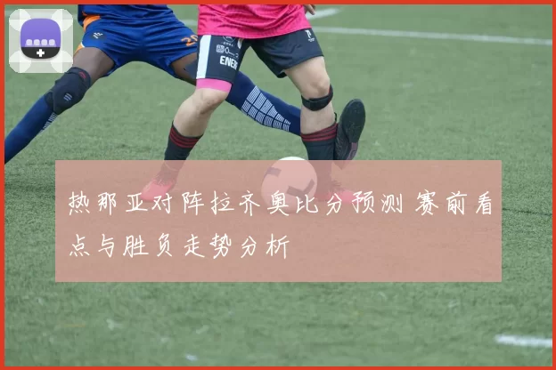 热那亚对阵拉齐奥比分预测 赛前看点与胜负走势分析