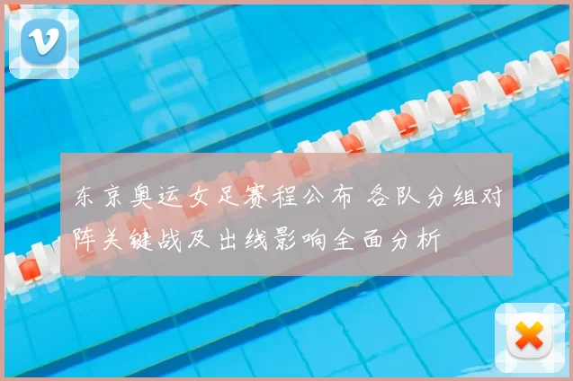 东京奥运女足赛程公布 各队分组对阵关键战及出线影响全面分析