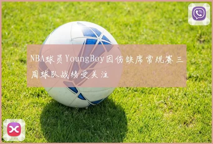NBA球员YoungBoy因伤缺席常规赛三周球队战绩受关注