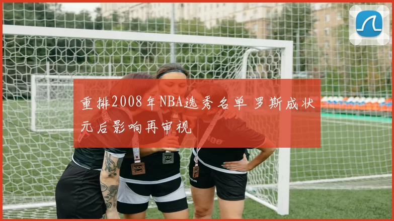 重排2008年NBA选秀名单 罗斯成状元后影响再审视