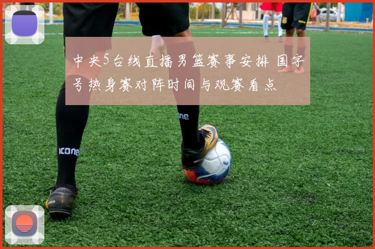 中央5台线直播男篮赛事安排 国字号热身赛对阵时间与观赛看点