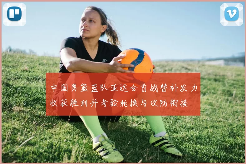 中国男篮蓝队亚运会首战替补发力收获胜利并考验轮换与攻防衔接
