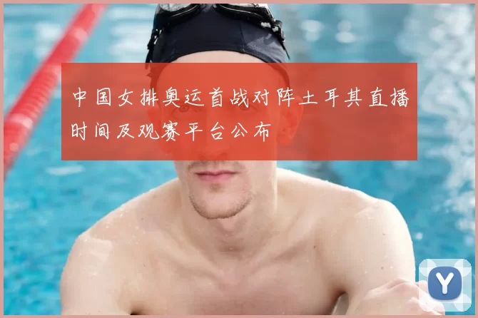中国女排奥运首战对阵土耳其直播时间及观赛平台公布