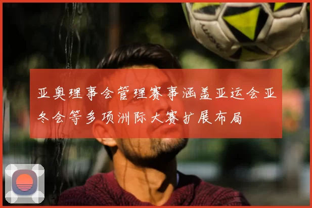 亚奥理事会管理赛事涵盖亚运会亚冬会等多项洲际大赛扩展布局