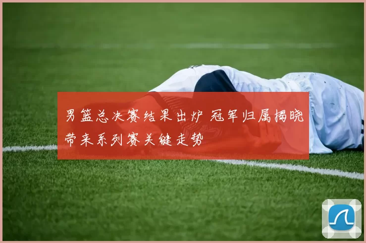 男篮总决赛结果出炉 冠军归属揭晓带来系列赛关键走势