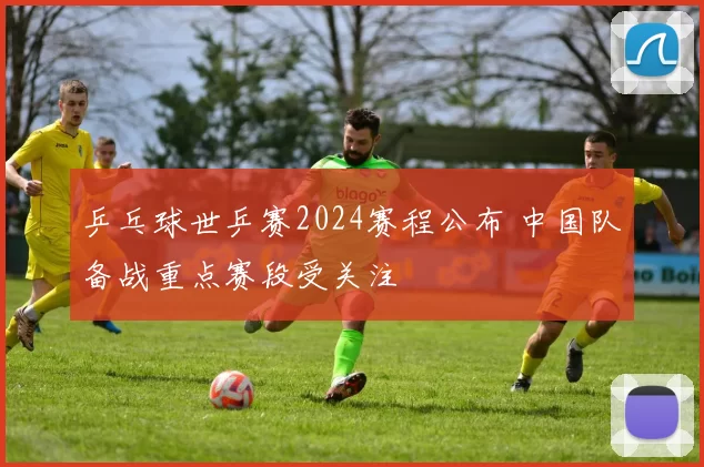 乒乓球世乒赛2024赛程公布 中国队备战重点赛段受关注