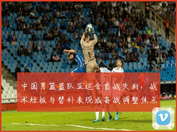 中国男篮蓝队亚运会首战失利，战术短板与替补表现成备战调整焦点